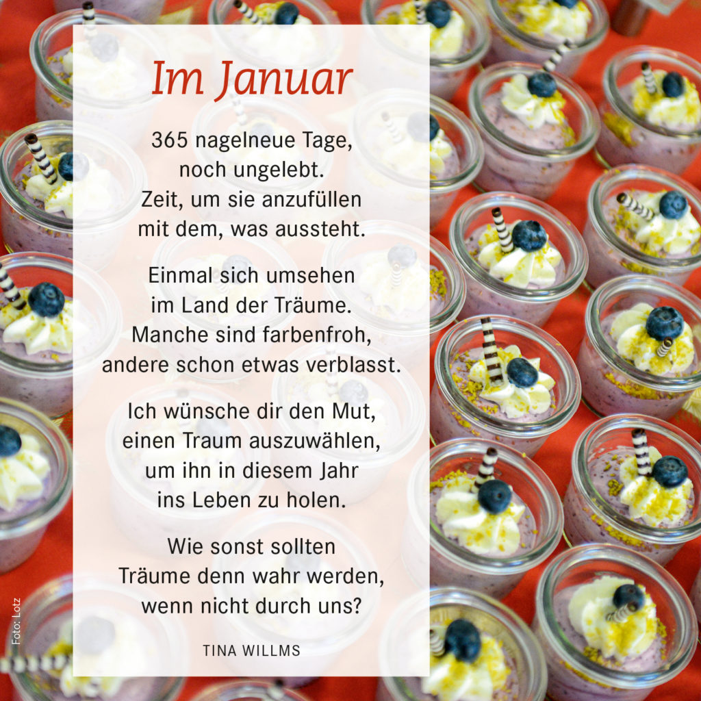 365 nagelneue Tage, noch ungelebt.
Zeit, um sie anzufüllen mit dem, was aussteht.
Einmal sich umsehen im Land der Träume.
Manche sind farbenfroh,
andere schon etwas verblasst.
Ich wünsche dir den Mut,
einen Traum auszuwählen,
um ihn in diesem Jahr ins Leben zu holen.
Wie sonst sollten Träume denn wahr werden,
wenn nicht durch uns? 