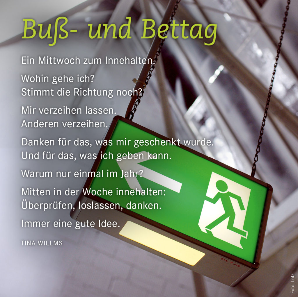Ein Mittwoch zum Innehalten. Wohin gehe ich? Stimmt die Richtung noch?  Mir verzeihen lassen. Anderen verzeihen. Danken für das, was mir geschenkt wurde. Und für das, was ich geben kann. Warum nur einmal im Jahr? Mitten in der Woche innehalten: Überprüfen, loslassen, danken. Immer eine gute Idee. Tina Willms