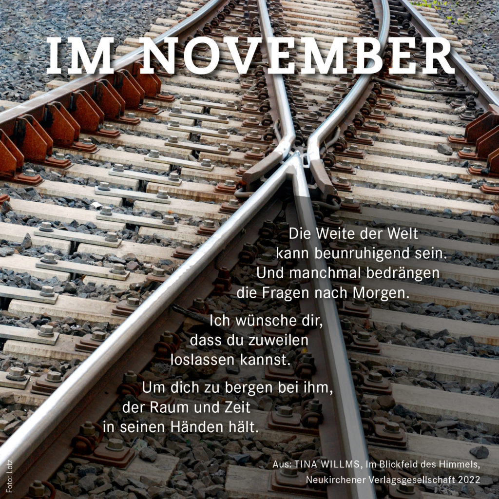 Die Weite der Welt kann beunruhigend sein. Und manchmal bedrängen die Fragen nach Morgen. Ich wünsche dir, dass du zuweilen  loslassen kannst. Um dich zu bergen bei ihm, der Raum und Zeit in seinen Händen hält. Tina Willms