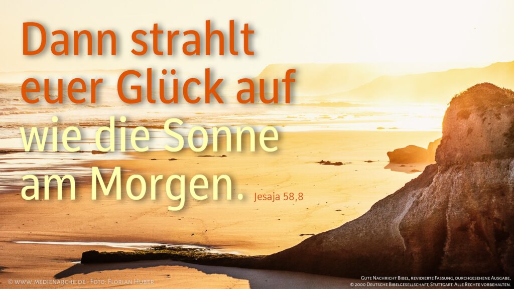 Dann strahlt euer Glück auf wie die Sonne am Morgen und eure Wunden heilen schnell; eure guten Taten gehen euch voran und meine Herrlichkeit folgt euch als starker Schutz.